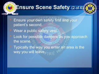 Ensure Scene Safety (2 of 6)
• Ensure your own safety first and your
patient’s second.
• Wear a public safety vest.
• Look for possible dangers as you approach
the scene.
• Typically the way you enter an area is the
way you will leave.
 