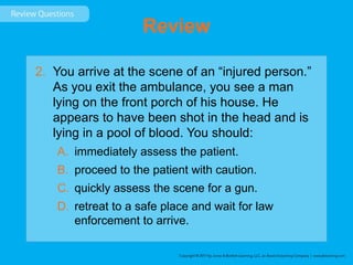 Review
2. You arrive at the scene of an “injured person.”
As you exit the ambulance, you see a man
lying on the front porch of his house. He
appears to have been shot in the head and is
lying in a pool of blood. You should:
A. immediately assess the patient.
B. proceed to the patient with caution.
C. quickly assess the scene for a gun.
D. retreat to a safe place and wait for law
enforcement to arrive.
 