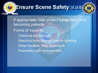 Ensure Scene Safety (4 of 6)
• If appropriate, help protect bystanders from
becoming patients.
• Forms of hazards:
– Chemical and biologic
– Electricity from downed lines or lightning
– Water hazards, fires, explosions
– Potentially toxic environments
 