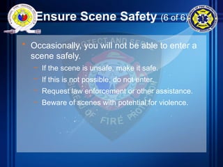 Ensure Scene Safety (6 of 6)
• Occasionally, you will not be able to enter a
scene safely.
– If the scene is unsafe, make it safe.
– If this is not possible, do not enter.
– Request law enforcement or other assistance.
– Beware of scenes with potential for violence.
 