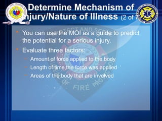 Determine Mechanism of
Injury/Nature of Illness (2 of 7)
• You can use the MOI as a guide to predict
the potential for a serious injury.
• Evaluate three factors:
– Amount of force applied to the body
– Length of time the force was applied
– Areas of the body that are involved
 