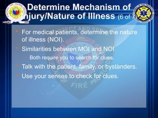 Determine Mechanism of
Injury/Nature of Illness (6 of 7)
• For medical patients, determine the nature
of illness (NOI).
• Similarities between MOI and NOI
– Both require you to search for clues.
• Talk with the patient, family, or bystanders.
• Use your senses to check for clues.
 
