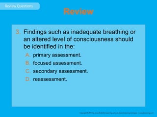Review
3. Findings such as inadequate breathing or
an altered level of consciousness should
be identified in the:
A. primary assessment.
B. focused assessment.
C. secondary assessment.
D. reassessment.
 