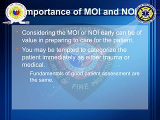 Importance of MOI and NOI
• Considering the MOI or NOI early can be of
value in preparing to care for the patient.
• You may be tempted to categorize the
patient immediately as either trauma or
medical.
– Fundamentals of good patient assessment are
the same.
 