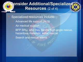 Consider Additional/Specialized
Resources (2 of 4)
• Specialized resources include:
– Advanced life support (ALS)
– Air medical support
– BFP SRU, who may handle high-angle rescue,
hazardous materials, water rescue
– Search and rescue teams
 