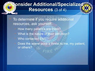 Consider Additional/Specialized
Resources (3 of 4)
• To determine if you require additional
resources, ask yourself:
– How many patient’s are there?
– What is the nature of their condition?
– Who contacted EMS?
– Does the scene pose a threat to me, my patient,
or others?
 