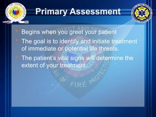 Primary Assessment
• Begins when you greet your patient
• The goal is to identify and initiate treatment
of immediate or potential life threats.
• The patient’s vital signs will determine the
extent of your treatment.
 
