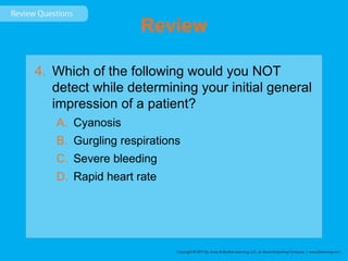 Review
4. Which of the following would you NOT
detect while determining your initial general
impression of a patient?
A. Cyanosis
B. Gurgling respirations
C. Severe bleeding
D. Rapid heart rate
 