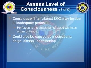 Assess Level of
Consciousness (3 of 9)
• Conscious with an altered LOC may be due
to inadequate perfusion.
– Perfusion is the circulation of blood within an
organ or tissue.
• Could also be caused by medications,
drugs, alcohol, or poisoning
 