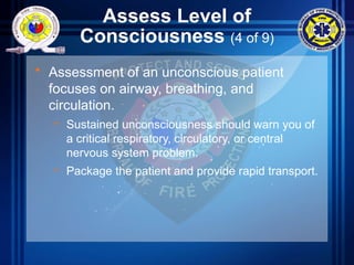 Assess Level of
Consciousness (4 of 9)
• Assessment of an unconscious patient
focuses on airway, breathing, and
circulation.
– Sustained unconsciousness should warn you of
a critical respiratory, circulatory, or central
nervous system problem.
– Package the patient and provide rapid transport.
 