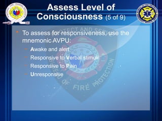 Assess Level of
Consciousness (5 of 9)
• To assess for responsiveness, use the
mnemonic AVPU:
– Awake and alert
– Responsive to Verbal stimuli
– Responsive to Pain
– Unresponsive
 