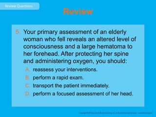 Review
5. Your primary assessment of an elderly
woman who fell reveals an altered level of
consciousness and a large hematoma to
her forehead. After protecting her spine
and administering oxygen, you should:
A. reassess your interventions.
B. perform a rapid exam.
C. transport the patient immediately.
D. perform a focused assessment of her head.
 