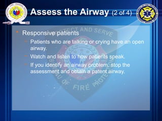 Assess the Airway (2 of 4)
• Responsive patients
– Patients who are talking or crying have an open
airway.
– Watch and listen to how patients speak.
– If you identify an airway problem, stop the
assessment and obtain a patent airway.
 