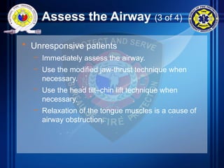 Assess the Airway (3 of 4)
• Unresponsive patients
– Immediately assess the airway.
– Use the modified jaw-thrust technique when
necessary.
– Use the head tilt–chin lift technique when
necessary.
– Relaxation of the tongue muscles is a cause of
airway obstruction.
 
