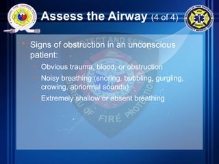 Assess the Airway (4 of 4)
• Signs of obstruction in an unconscious
patient:
– Obvious trauma, blood, or obstruction
– Noisy breathing (snoring, bubbling, gurgling,
crowing, abnormal sounds)
– Extremely shallow or absent breathing
 