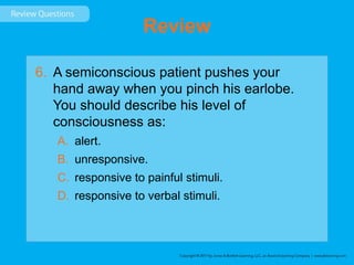 Review
6. A semiconscious patient pushes your
hand away when you pinch his earlobe.
You should describe his level of
consciousness as:
A. alert.
B. unresponsive.
C. responsive to painful stimuli.
D. responsive to verbal stimuli.
 