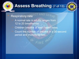 Assess Breathing (7 of 13)
• Respiratory rate
– A normal rate in adults ranges from
12 to 20 breaths/min.
– Children breathe at even faster rates.
– Count the number of breaths in a 30-second
period and multiply by two.
 