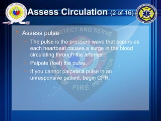 Assess Circulation (2 of 16)
• Assess pulse
– The pulse is the pressure wave that occurs as
each heartbeat causes a surge in the blood
circulating through the arteries.
– Palpate (feel) the pulse.
– If you cannot palpate a pulse in an
unresponsive patient, begin CPR.
 