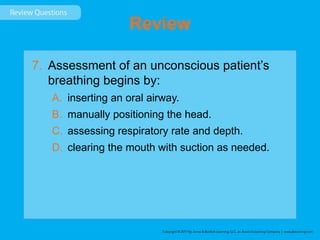 Review
7. Assessment of an unconscious patient’s
breathing begins by:
A. inserting an oral airway.
B. manually positioning the head.
C. assessing respiratory rate and depth.
D. clearing the mouth with suction as needed.
 
