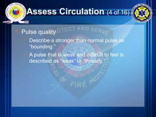 Assess Circulation (4 of 16)
• Pulse quality
– Describe a stronger than normal pulse as
“bounding.”
– A pulse that is weak and difficult to feel is
described as “weak” or “thready.”
 