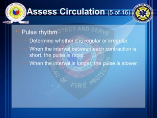 Assess Circulation (5 of 16)
• Pulse rhythm
– Determine whether it is regular or irregular.
– When the interval between each contraction is
short, the pulse is rapid.
– When the interval is longer, the pulse is slower.
 
