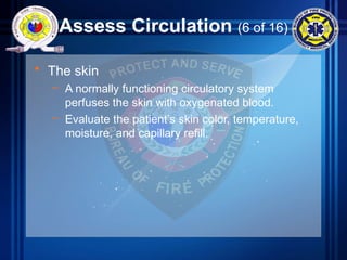 Assess Circulation (6 of 16)
• The skin
– A normally functioning circulatory system
perfuses the skin with oxygenated blood.
– Evaluate the patient’s skin color, temperature,
moisture, and capillary refill.
 