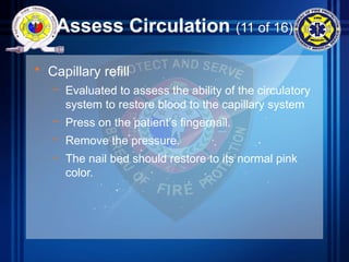 Assess Circulation (11 of 16)
• Capillary refill
– Evaluated to assess the ability of the circulatory
system to restore blood to the capillary system
– Press on the patient’s fingernail.
– Remove the pressure.
– The nail bed should restore to its normal pink
color.
 