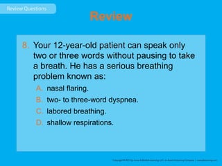 Review
8. Your 12-year-old patient can speak only
two or three words without pausing to take
a breath. He has a serious breathing
problem known as:
A. nasal flaring.
B. two- to three-word dyspnea.
C. labored breathing.
D. shallow respirations.
 