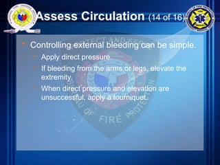 Assess Circulation (14 of 16)
• Controlling external bleeding can be simple.
– Apply direct pressure.
– If bleeding from the arms or legs, elevate the
extremity.
– When direct pressure and elevation are
unsuccessful, apply a tourniquet.
 