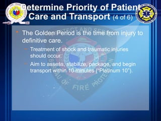 Determine Priority of Patient
Care and Transport (4 of 6)
• The Golden Period is the time from injury to
definitive care.
– Treatment of shock and traumatic injuries
should occur.
– Aim to assess, stabilize, package, and begin
transport within 10 minutes (“Platinum 10”).
 