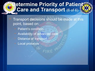 Determine Priority of Patient
Care and Transport (6 of 6)
• Transport decisions should be made at this
point, based on:
– Patient’s condition
– Availability of advanced care
– Distance of transport
– Local protocols
 