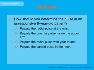 Review
9. How should you determine the pulse in an
unresponsive 8-year-old patient?
A. Palpate the radial pulse at the wrist.
B. Palpate the brachial pulse inside the upper
arm.
C. Palpate the radial pulse with your thumb.
D. Palpate the carotid pulse in the neck.
 