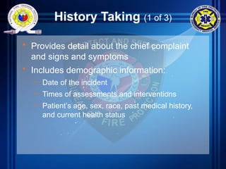 History Taking (1 of 3)
• Provides detail about the chief complaint
and signs and symptoms
• Includes demographic information:
– Date of the incident
– Times of assessments and interventions
– Patient’s age, sex, race, past medical history,
and current health status
 