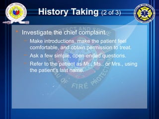 History Taking (2 of 3)
• Investigate the chief complaint.
– Make introductions, make the patient feel
comfortable, and obtain permission to treat.
– Ask a few simple, open-ended questions.
– Refer to the patient as Mr., Ms., or Mrs., using
the patient’s last name.
 