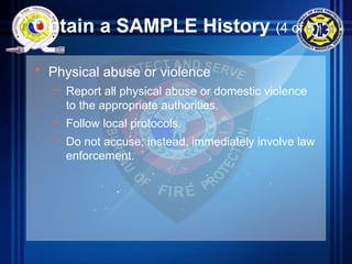 Obtain a SAMPLE History (4 of 5)
• Physical abuse or violence
– Report all physical abuse or domestic violence
to the appropriate authorities.
– Follow local protocols.
– Do not accuse; instead, immediately involve law
enforcement.
 