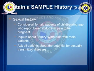 Obtain a SAMPLE History (5 of 5)
• Sexual history
– Consider all female patients of childbearing age
who report lower abdominal pain to be
pregnant.
– Inquire about urinary symptoms with male
patients.
– Ask all patients about the potential for sexually
transmitted diseases.
 