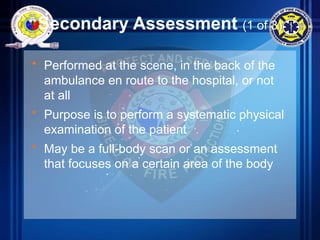 Secondary Assessment (1 of 3)
• Performed at the scene, in the back of the
ambulance en route to the hospital, or not
at all
• Purpose is to perform a systematic physical
examination of the patient
• May be a full-body scan or an assessment
that focuses on a certain area of the body
 