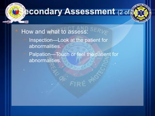 Secondary Assessment (2 of 3)
• How and what to assess:
– Inspection—Look at the patient for
abnormalities.
– Palpation—Touch or feel the patient for
abnormalities.
.
 