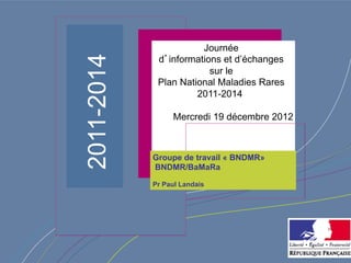 Journée




2011-2014
             d’informations et d’échanges
                         sur le
             Plan National Maladies Rares
                      2011-2014

                 Mercredi 19 décembre 2012



            Groupe de travail « BNDMR»
            BNDMR/BaMaRa

            Pr Paul Landais
 