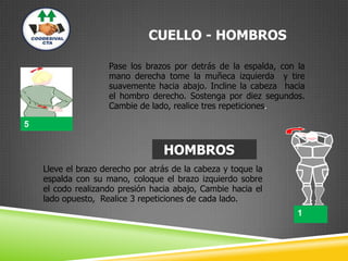 CUELLO - HOMBROS
Pase los brazos por detrás de la espalda, con la
mano derecha tome la muñeca izquierda y tire
suavemente hacia abajo. Incline la cabeza hacia
el hombro derecho. Sostenga por diez segundos.
Cambie de lado, realice tres repeticiones.
HOMBROS
Lleve el brazo derecho por atrás de la cabeza y toque la
espalda con su mano, coloque el brazo izquierdo sobre
el codo realizando presión hacia abajo, Cambie hacia el
lado opuesto, Realice 3 repeticiones de cada lado.
1
1
5
 