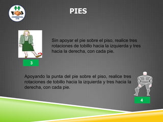 PIES
Sin apoyar el pie sobre el piso, realice tres
rotaciones de tobillo hacia la izquierda y tres
hacia la derecha, con cada pie.
Apoyando la punta del pie sobre el piso, realice tres
rotaciones de tobillo hacia la izquierda y tres hacia la
derecha, con cada pie.
4
3
 