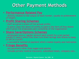 Other Payment Methods Performance Related Pay - directly related to the output of each worker, usually in achievement of targets Profit Sharing Schemes - staff are given a share of the annual profits - in some cases the share of profits is paid in the form of free shares which gives the employees part-ownership of the organisation  Share Save/Options Schemes - employees save a  regular amount each month for a set period (usually 5 years) which they then turn their savings into shares to keep or sell at a profit - a successful method of payment which creates loyalty and motivation Fringe Benefits - any payments other than wages and salaries - includes private medical insurance, subsidised meals, company cars… 
