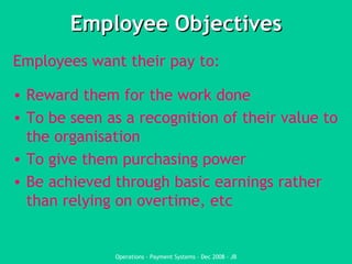 Employee Objectives Employees want their pay to:  Reward them for the work done To be seen as a recognition of their value to the organisation To give them purchasing power Be achieved through basic earnings rather than relying on overtime, etc 