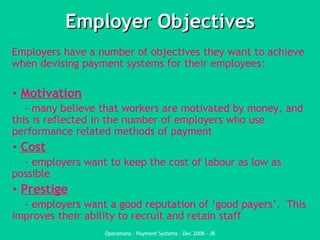 Employer Objectives Employers have a number of objectives they want to achieve when devising payment systems for their employees: Motivation - many believe that workers are motivated by money, and this is reflected in the number of employers who use performance related methods of payment Cost - employers want to keep the cost of labour as low as possible Prestige - employers want a good reputation of ‘good payers’.  This improves their ability to recruit and retain staff 