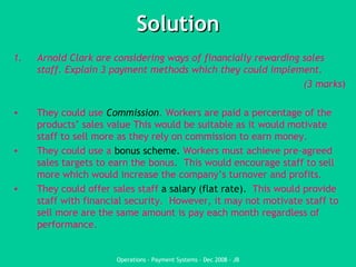 Solution Arnold Clark are considering ways of financially rewarding sales staff. Explain 3 payment methods which they could implement.  (3 marks ) They could use  Commission . Workers are paid a percentage of the products’ sales value This would be suitable as it would motivate staff to sell more as they rely on commission to earn money. They could use a  bonus scheme.  Workers must achieve pre-agreed sales targets to earn the bonus.  This would encourage staff to sell more which would increase the company’s turnover and profits.   They could offer sales staff  a salary (flat rate).  This would provide staff with financial security.  However, it may not motivate staff to sell more are the same amount is pay each month regardless of performance. 