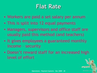 Flat Rate Workers are paid a set salary per annum This is split into 12 equal payments Managers, supervisors and office staff are usually paid this method (and teachers) It gives employees a guaranteed monthly income – security Doesn’t reward staff for an increased high level of effort 
