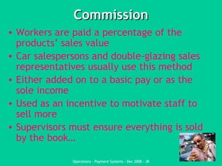 Commission Workers are paid a percentage of the products’ sales value Car salespersons and double-glazing sales representatives usually use this method Either added on to a basic pay or as the sole income Used as an incentive to motivate staff to sell more Supervisors must ensure everything is sold by the book… 