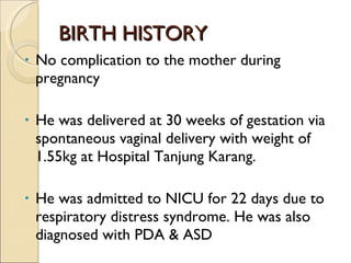 BIRTH HISTORY No complication to the mother during pregnancy  He was delivered at 30 weeks of gestation via spontaneous vaginal delivery with weight of 1.55kg at Hospital Tanjung Karang. He was admitted to NICU for 22 days due to respiratory distress syndrome. He was also diagnosed with PDA & ASD . 