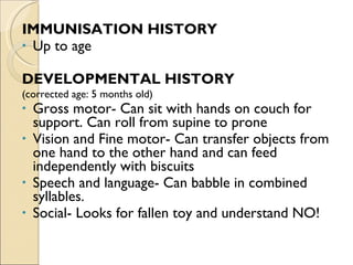 IMMUNISATION HISTORY Up to age DEVELOPMENTAL HISTORY  (corrected age: 5 months old) Gross motor- Can sit with hands on couch for support. Can roll from supine to prone Vision and Fine motor- Can transfer objects from one hand to the other hand and can feed independently with biscuits Speech and language- Can babble in combined syllables. Social- Looks for fallen toy and understand NO! 