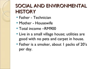 SOCIAL AND ENVIRONMENTAL HISTORY Father - Technician Mother - Housewife Total income –RM900 Live in a small village house; utilities are good with no pets and carpet in house. Father is a smoker, about 1 packs of 20’s per day. 